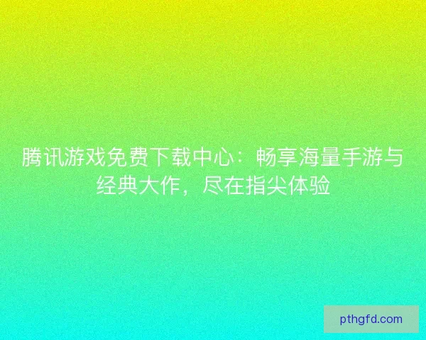 腾讯游戏免费下载中心：畅享海量手游与经典大作，尽在指尖体验