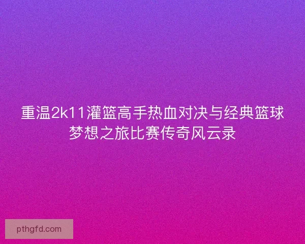 重温2k11灌篮高手热血对决与经典篮球梦想之旅比赛传奇风云录