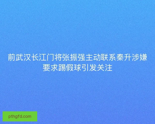 前武汉长江门将张振强主动联系秦升涉嫌要求踢假球引发关注