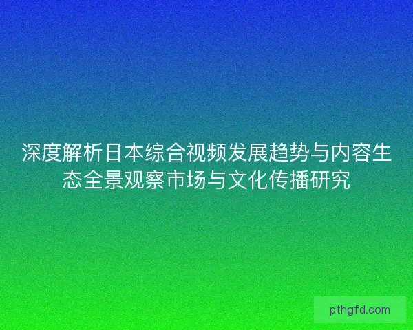 深度解析日本综合视频发展趋势与内容生态全景观察市场与文化传播研究