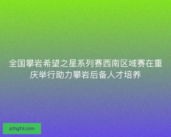 全国攀岩希望之星系列赛西南区域赛在重庆举行助力攀岩后备人才培养