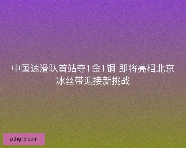 中国速滑队首站夺1金1铜 即将亮相北京冰丝带迎接新挑战